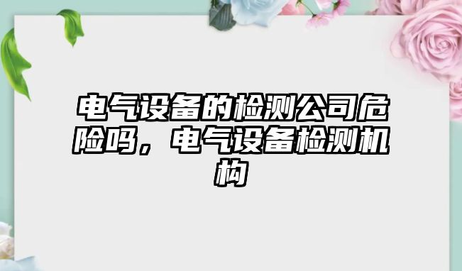 電氣設備的檢測公司危險嗎，電氣設備檢測機構