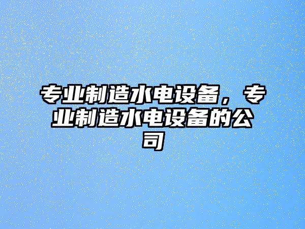 專(zhuān)業(yè)制造水電設備，專(zhuān)業(yè)制造水電設備的公司