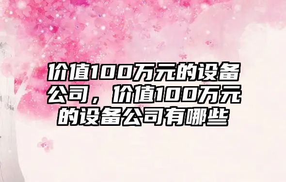 價(jià)值100萬(wàn)元的設備公司，價(jià)值100萬(wàn)元的設備公司有哪些