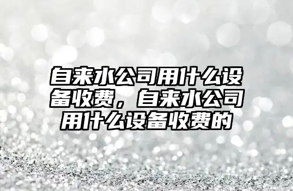 自來(lái)水公司用什么設備收費，自來(lái)水公司用什么設備收費的