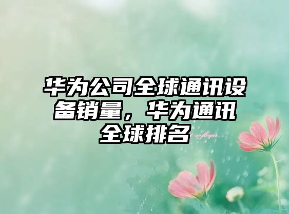 華為公司全球通訊設備銷(xiāo)量，華為通訊全球排名