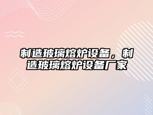 制造玻璃熔爐設備，制造玻璃熔爐設備廠(chǎng)家