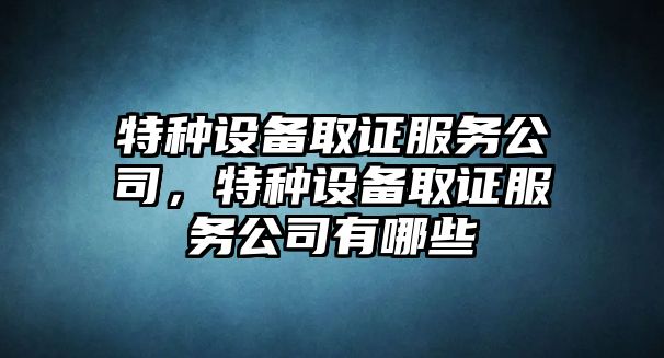 特種設備取證服務(wù)公司，特種設備取證服務(wù)公司有哪些