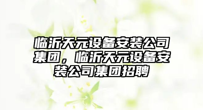 臨沂天元設備安裝公司集團，臨沂天元設備安裝公司集團招聘