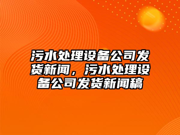 污水處理設備公司發(fā)貨新聞，污水處理設備公司發(fā)貨新聞稿