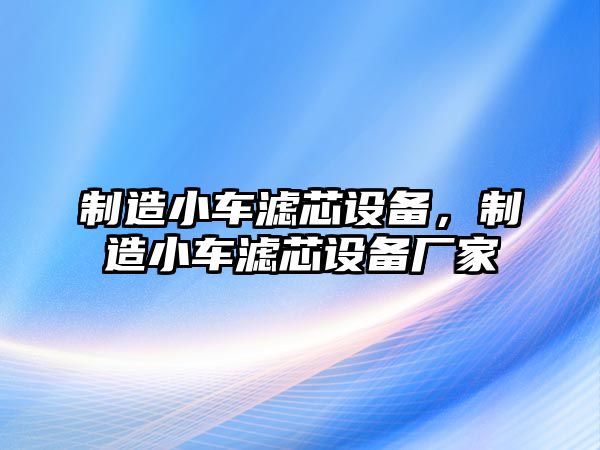 制造小車(chē)濾芯設備，制造小車(chē)濾芯設備廠(chǎng)家