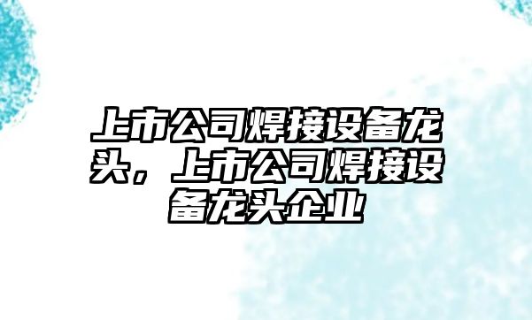 上市公司焊接設備龍頭，上市公司焊接設備龍頭企業(yè)
