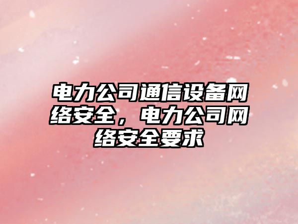 電力公司通信設備網(wǎng)絡(luò )安全，電力公司網(wǎng)絡(luò )安全要求