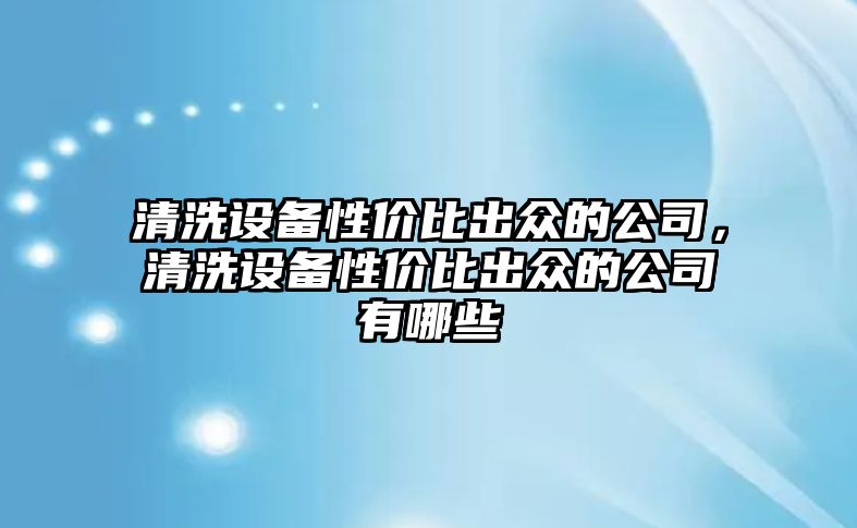 清洗設備性?xún)r(jià)比出眾的公司，清洗設備性?xún)r(jià)比出眾的公司有哪些