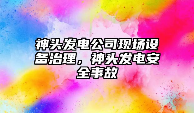 神頭發(fā)電公司現場(chǎng)設備治理，神頭發(fā)電安全事故