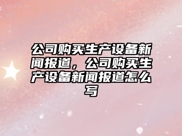 公司購買(mǎi)生產(chǎn)設備新聞報道，公司購買(mǎi)生產(chǎn)設備新聞報道怎么寫(xiě)
