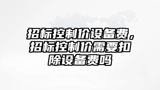 招標控制價(jià)設備費，招標控制價(jià)需要扣除設備費嗎