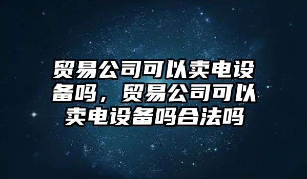 貿易公司可以賣(mài)電設備嗎，貿易公司可以賣(mài)電設備嗎合法嗎