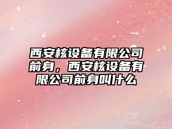 西安核設備有限公司前身，西安核設備有限公司前身叫什么