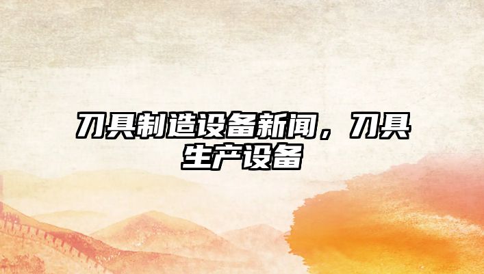 刀具制造設備新聞，刀具生產(chǎn)設備
