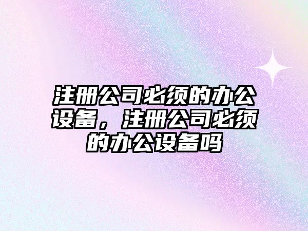 注冊公司必須的辦公設備，注冊公司必須的辦公設備嗎