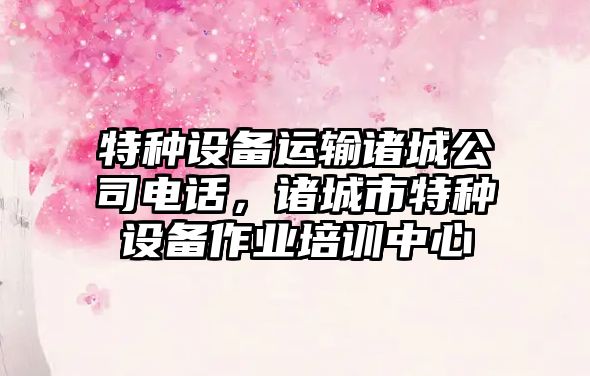 特種設備運輸諸城公司電話(huà)，諸城市特種設備作業(yè)培訓中心