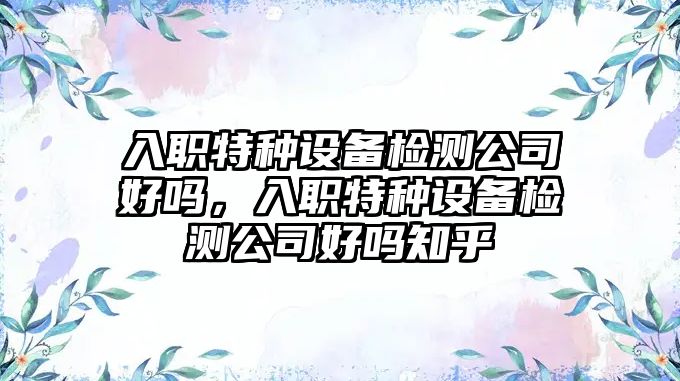 入職特種設備檢測公司好嗎，入職特種設備檢測公司好嗎知乎