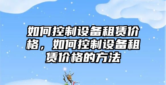 如何控制設備租賃價(jià)格，如何控制設備租賃價(jià)格的方法