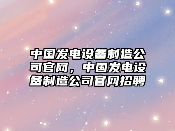 中國發(fā)電設備制造公司官網(wǎng)，中國發(fā)電設備制造公司官網(wǎng)招聘