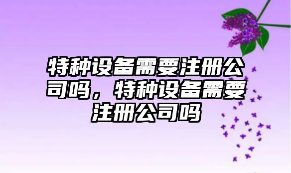 特種設備需要注冊公司嗎，特種設備需要注冊公司嗎