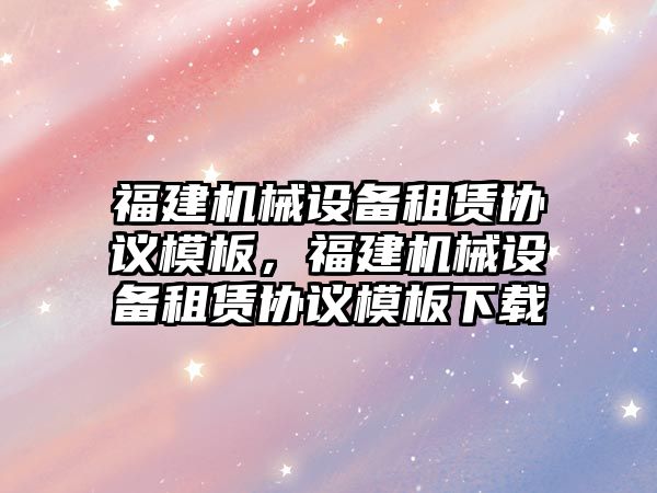 福建機械設備租賃協(xié)議模板，福建機械設備租賃協(xié)議模板下載