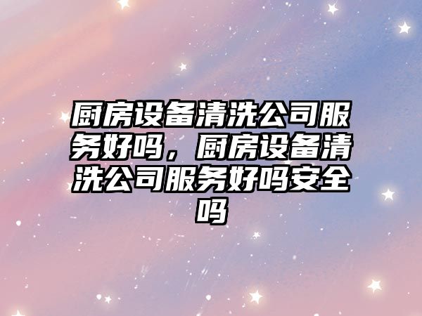 廚房設備清洗公司服務(wù)好嗎，廚房設備清洗公司服務(wù)好嗎安全嗎