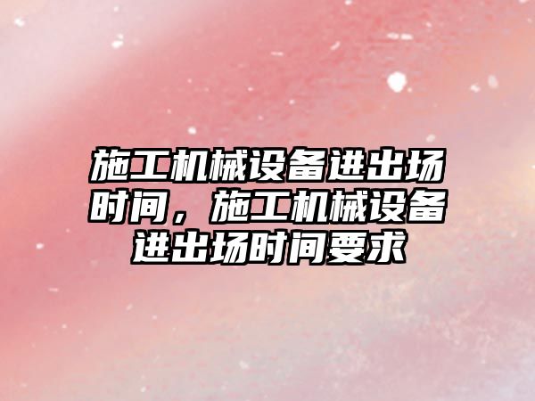 施工機械設備進(jìn)出場(chǎng)時(shí)間，施工機械設備進(jìn)出場(chǎng)時(shí)間要求