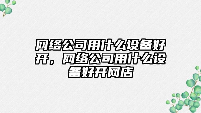 網(wǎng)絡(luò )公司用什么設備好開(kāi)，網(wǎng)絡(luò )公司用什么設備好開(kāi)網(wǎng)店