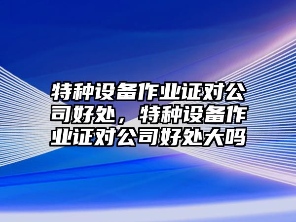 特種設備作業(yè)證對公司好處，特種設備作業(yè)證對公司好處大嗎