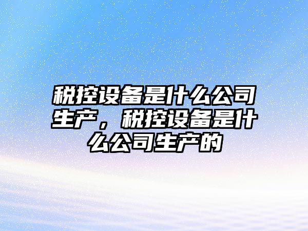 稅控設備是什么公司生產(chǎn)，稅控設備是什么公司生產(chǎn)的