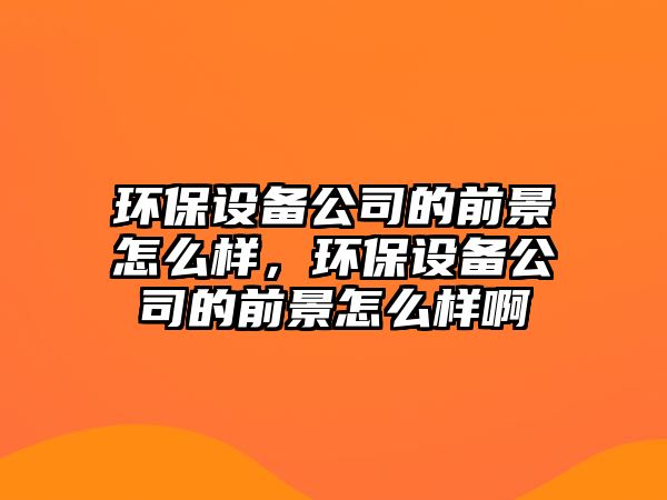 環(huán)保設備公司的前景怎么樣，環(huán)保設備公司的前景怎么樣啊