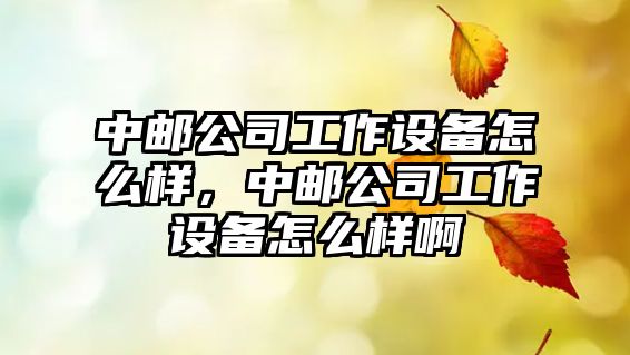 中郵公司工作設備怎么樣，中郵公司工作設備怎么樣啊