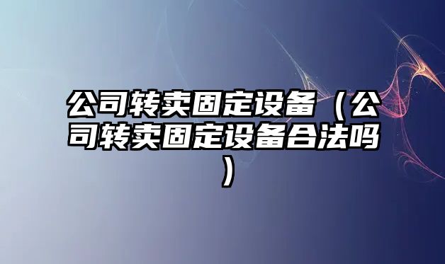 公司轉賣(mài)固定設備（公司轉賣(mài)固定設備合法嗎）