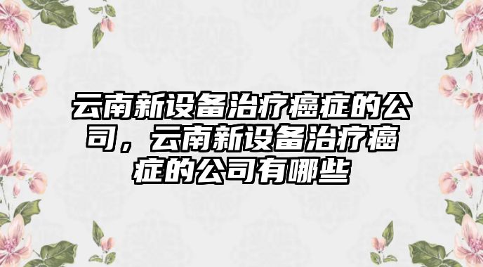 云南新設備治療癌癥的公司，云南新設備治療癌癥的公司有哪些