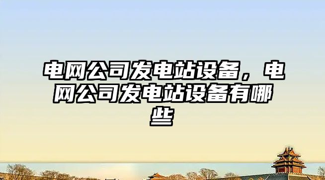 電網(wǎng)公司發(fā)電站設備，電網(wǎng)公司發(fā)電站設備有哪些