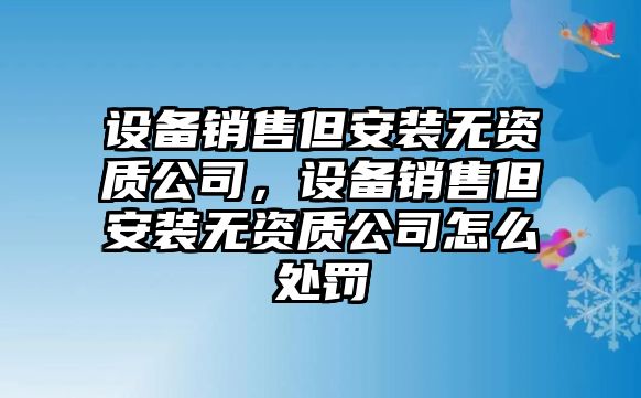 設備銷(xiāo)售但安裝無(wú)資質(zhì)公司，設備銷(xiāo)售但安裝無(wú)資質(zhì)公司怎么處罰
