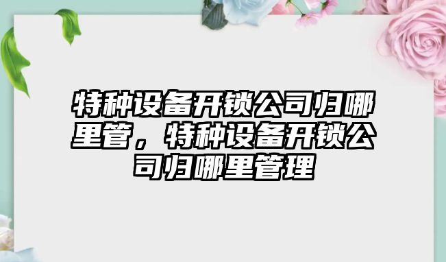 特種設備開(kāi)鎖公司歸哪里管，特種設備開(kāi)鎖公司歸哪里管理