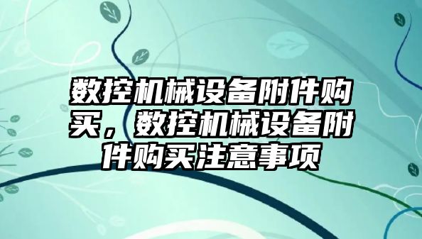 數控機械設備附件購買(mǎi)，數控機械設備附件購買(mǎi)注意事項