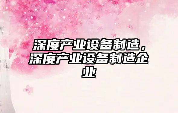 深度產(chǎn)業(yè)設備制造，深度產(chǎn)業(yè)設備制造企業(yè)