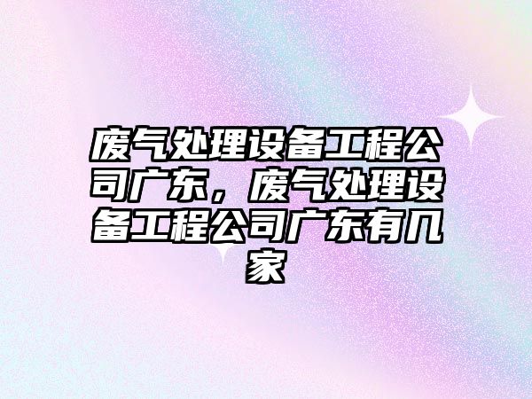廢氣處理設備工程公司廣東，廢氣處理設備工程公司廣東有幾家