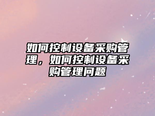 如何控制設備采購管理，如何控制設備采購管理問(wèn)題
