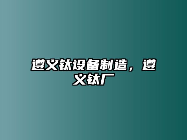 遵義鈦設備制造，遵義鈦廠(chǎng)
