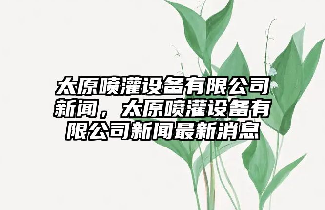 太原噴灌設備有限公司新聞，太原噴灌設備有限公司新聞最新消息