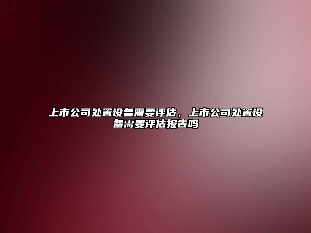 上市公司處置設備需要評估，上市公司處置設備需要評估報告嗎