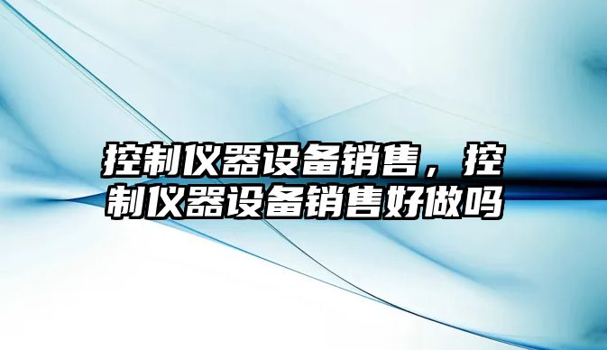 控制儀器設備銷(xiāo)售，控制儀器設備銷(xiāo)售好做嗎