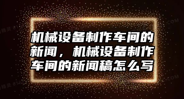 機械設備制作車(chē)間的新聞，機械設備制作車(chē)間的新聞稿怎么寫(xiě)