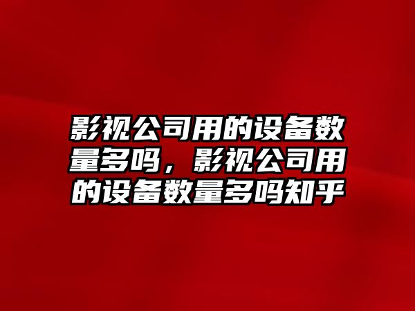 影視公司用的設備數量多嗎，影視公司用的設備數量多嗎知乎