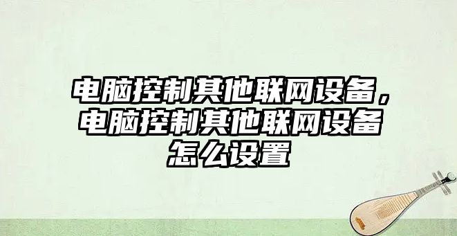電腦控制其他聯(lián)網(wǎng)設備，電腦控制其他聯(lián)網(wǎng)設備怎么設置