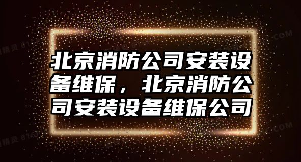 北京消防公司安裝設備維保，北京消防公司安裝設備維保公司